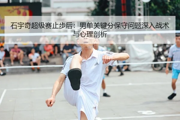 石宇奇超级赛止步后：男单关键分保守问题深入战术与心理剖析